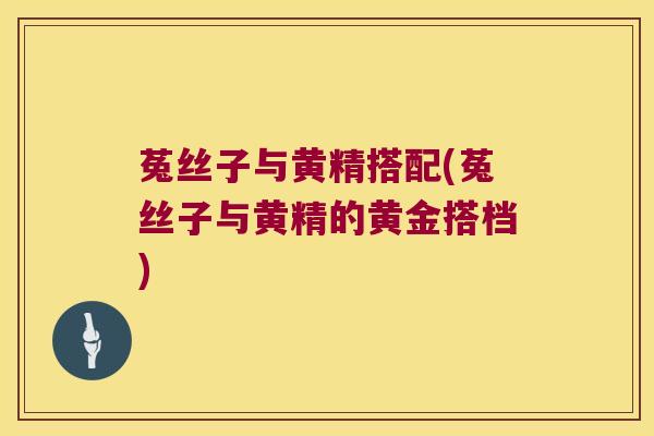 菟丝子与黄精搭配(菟丝子与黄精的黄金搭档) 菟丝子与黄精搭配(菟丝子与黄精的黄金搭档)