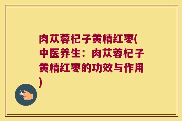 肉苁蓉杞子黄精红枣(中医养生:肉苁蓉杞子黄精红枣的功效与作用) 肉苁蓉杞子黄精红枣(中医养生:肉苁蓉杞子黄精红枣的功效与作用)