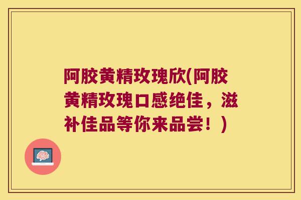 阿胶黄精玫瑰欣(阿胶黄精玫瑰口感绝佳，滋补佳品等你来品尝！)