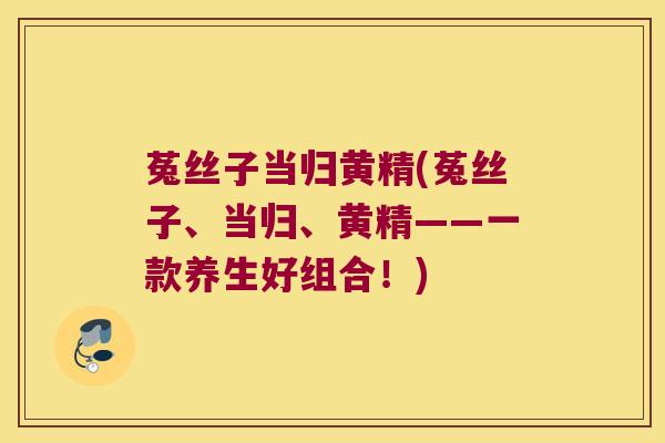 菟丝子当归黄精(菟丝子、当归、黄精——一款养生好组合!) 菟丝子当归黄精(菟丝子、当归、黄精——一款养生好组合!)
