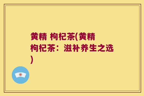 黄精 枸杞茶(黄精 枸杞茶:滋补养生之选) 黄精 枸杞茶(黄精 枸杞茶:滋补养生之选)
