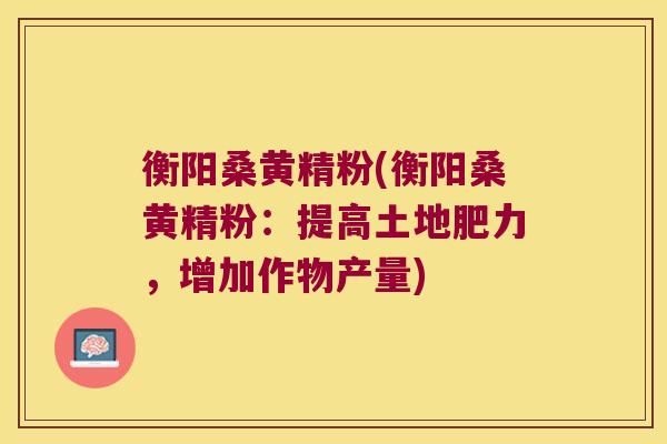 衡阳桑黄精粉(衡阳桑黄精粉：提高土地肥力，增加作物产量)