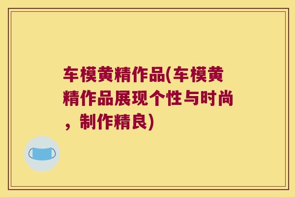 车模黄精作品(车模黄精作品展现个性与时尚，制作精良)