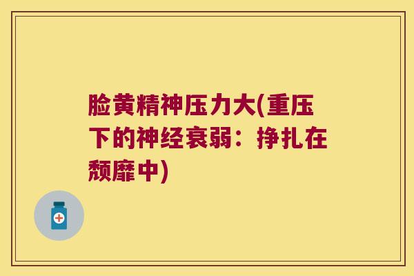 脸黄精神压力大(重压下的衰弱:挣扎在颓靡中) 脸黄精神压力大(重压下的衰弱:挣扎在颓靡中)