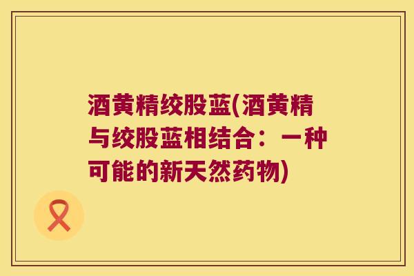 酒黄精绞股蓝(酒黄精与绞股蓝相结合：一种可能的新天然)