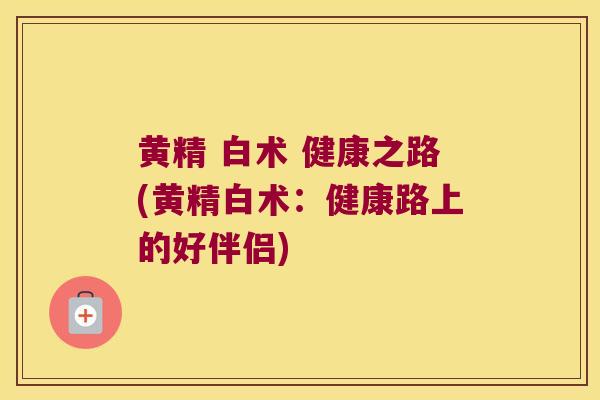 黄精 白术 健康之路(黄精白术：健康路上的好伴侣)