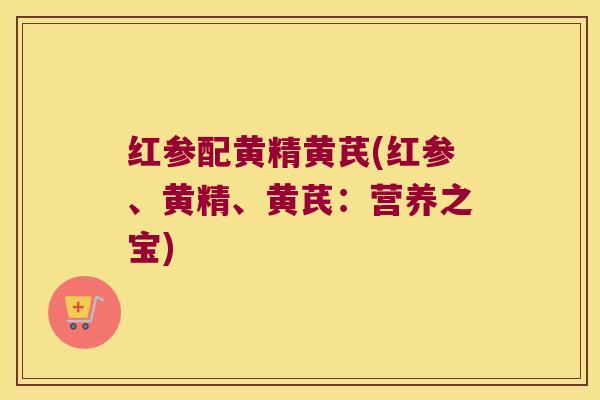 红参配黄精黄芪(红参、黄精、黄芪:营养之宝) 红参配黄精黄芪(红参、黄精、黄芪:营养之宝)