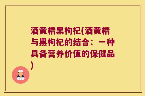 酒黄精黑枸杞(酒黄精与黑枸杞的结合:一种具备营养价值的保健品) 酒黄精黑枸杞(酒黄精与黑枸杞的结合:一种具备营养价值的保健品)