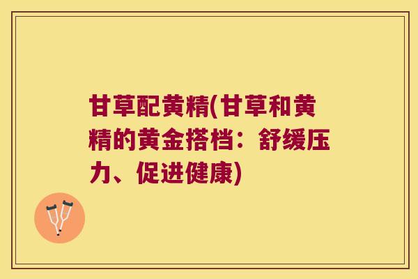 甘草配黄精(甘草和黄精的黄金搭档：舒缓压力、促进健康)