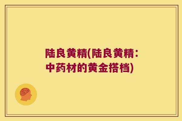 陆良黄精(陆良黄精:材的黄金搭档) 陆良黄精(陆良黄精:材的黄金搭档)