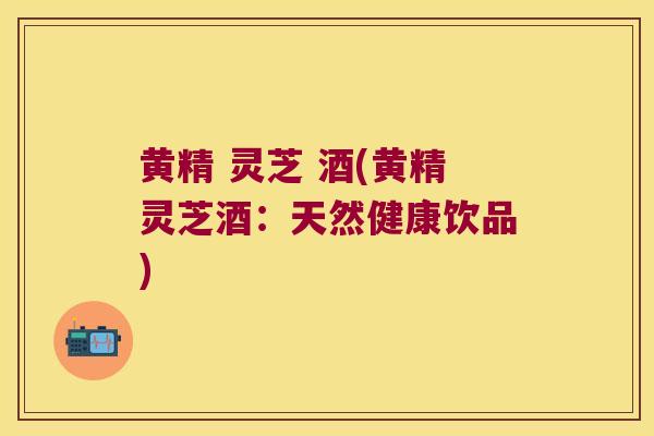 黄精 灵芝 酒(黄精灵芝酒：天然健康饮品)