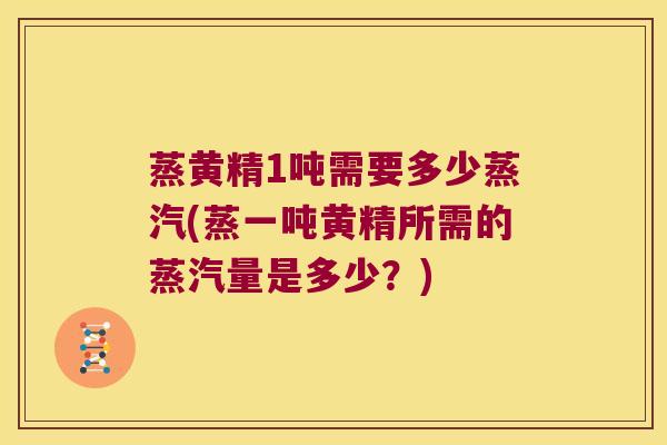 蒸黄精1吨需要多少蒸汽(蒸一吨黄精所需的蒸汽量是多少？)