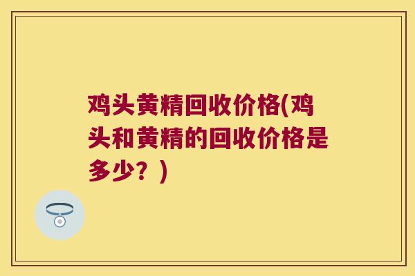 鸡头黄精回收价格(鸡头和黄精的回收价格是多少?) 鸡头黄精回收价格(鸡头和黄精的回收价格是多少?)