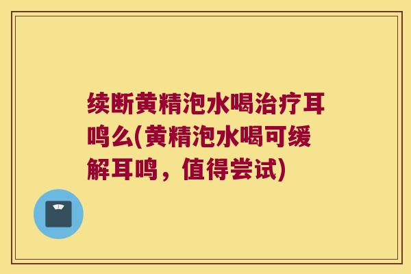 续断黄精泡水喝耳鸣么(黄精泡水喝可缓解耳鸣,值得尝试) 续断黄精泡水喝耳鸣么(黄精泡水喝可缓解耳鸣,值得尝试)