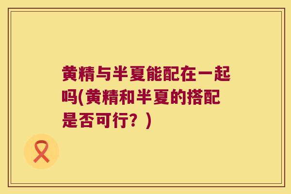 黄精与半夏能配在一起吗(黄精和半夏的搭配是否可行？)