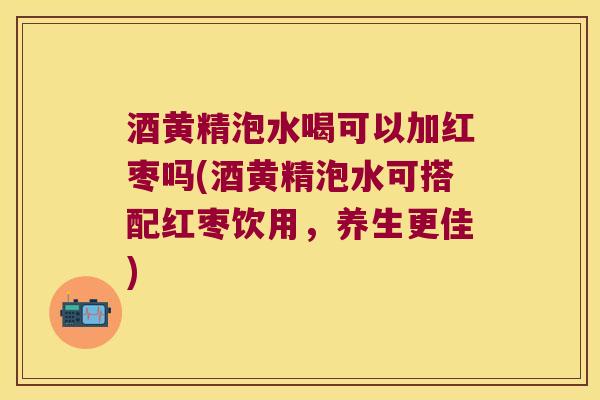 酒黄精泡水喝可以加红枣吗(酒黄精泡水可搭配红枣饮用，养生更佳)
