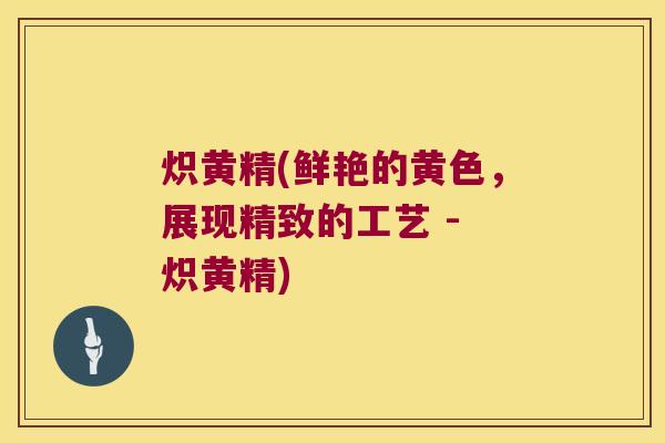炽黄精(鲜艳的黄色,展现精致的工艺 - 炽黄精) 炽黄精(鲜艳的黄色,展现精致的工艺 - 炽黄精)