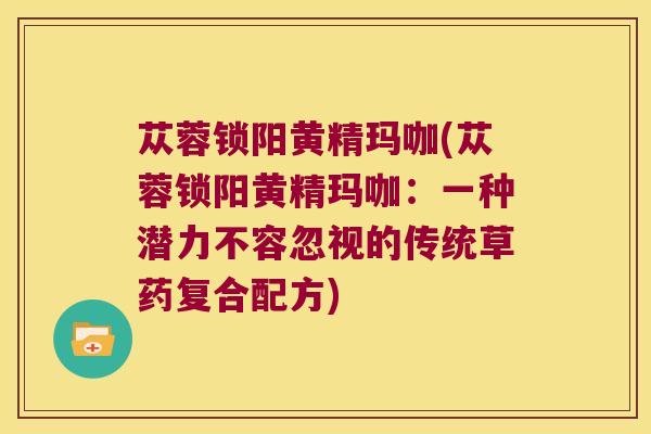 苁蓉锁阳黄精玛咖(苁蓉锁阳黄精玛咖：一种潜力不容忽视的传统草药复合配方)