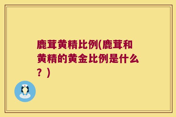 鹿茸黄精比例(鹿茸和黄精的黄金比例是什么？)