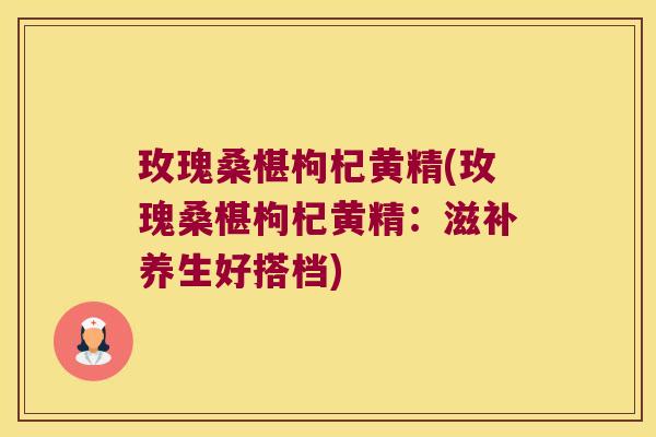 玫瑰桑椹枸杞黄精(玫瑰桑椹枸杞黄精：滋补养生好搭档)