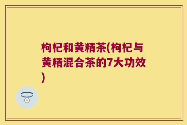 枸杞和黄精茶(枸杞与黄精混合茶的7大功效) 枸杞和黄精茶(枸杞与黄精混合茶的7大功效)