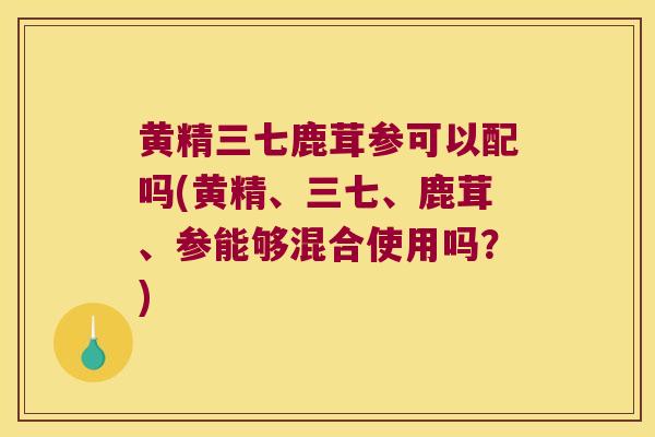 黄精三七鹿茸参可以配吗(黄精、三七、鹿茸、参能够混合使用吗？)