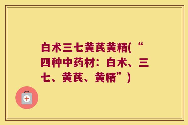 白术三七黄芪黄精(“四种材:白术、三七、黄芪、黄精”) 白术三七黄芪黄精(“四种材:白术、三七、黄芪、黄精”)