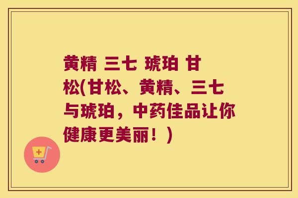 黄精 三七 琥珀 甘松(甘松、黄精、三七与琥珀，佳品让你健康更美丽！)