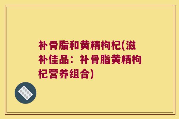 补骨脂和黄精枸杞(滋补佳品：补骨脂黄精枸杞营养组合)