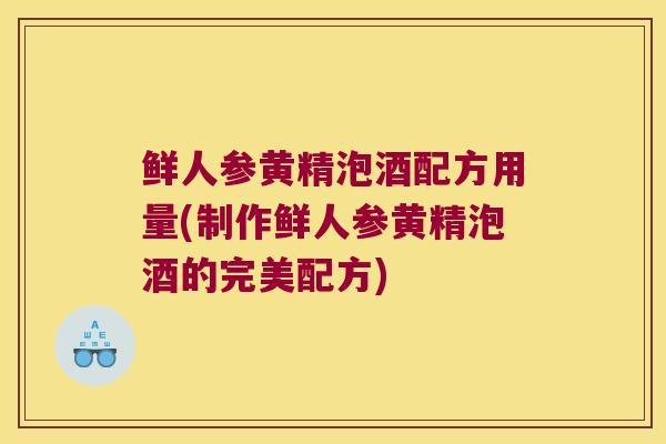 鲜人参黄精泡酒配方用量(制作鲜人参黄精泡酒的完美配方)