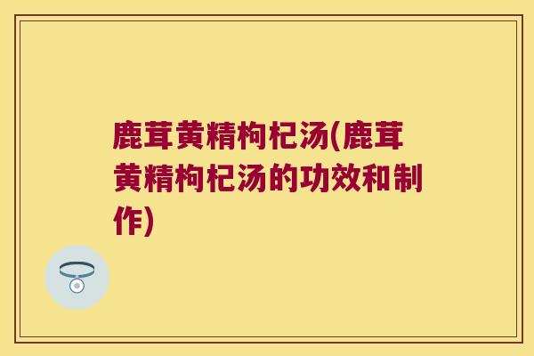 鹿茸黄精枸杞汤(鹿茸黄精枸杞汤的功效和制作)