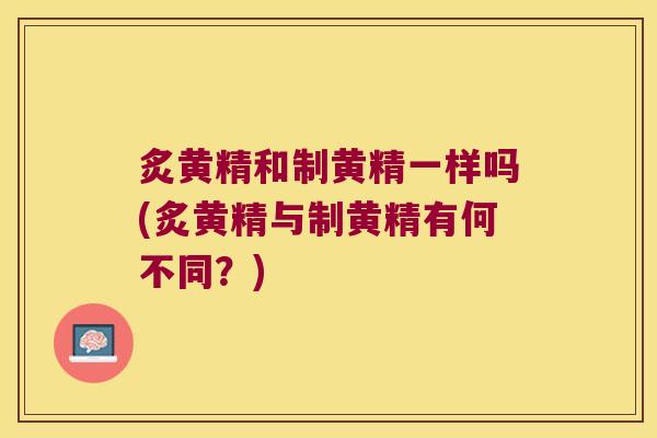 炙黄精和制黄精一样吗(炙黄精与制黄精有何不同?) 炙黄精和制黄精一样吗(炙黄精与制黄精有何不同?)