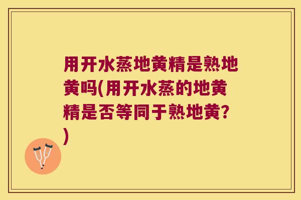 用开水蒸地黄精是熟地黄吗(用开水蒸的地黄精是否等同于熟地黄?) 用开水蒸地黄精是熟地黄吗(用开水蒸的地黄精是否等同于熟地黄?)