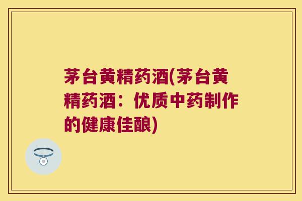 茅台黄精药酒(茅台黄精药酒:优质制作的健康佳酿) 茅台黄精药酒(茅台黄精药酒:优质制作的健康佳酿)