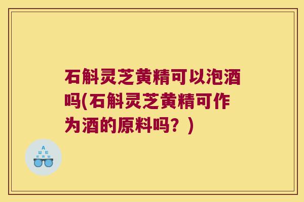 石斛灵芝黄精可以泡酒吗(石斛灵芝黄精可作为酒的原料吗？)