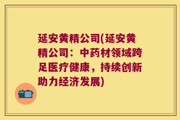延安黄精公司(延安黄精公司：材领域跨足医疗健康，持续创新助力经济发展)