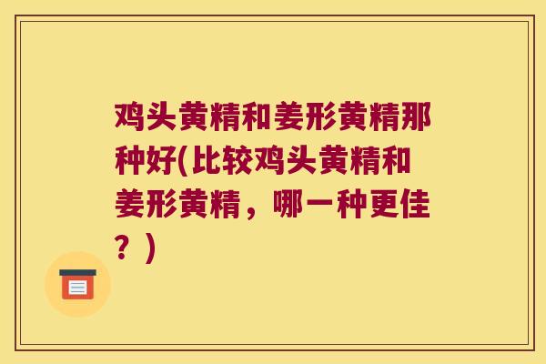 鸡头黄精和姜形黄精那种好(比较鸡头黄精和姜形黄精，哪一种更佳？)