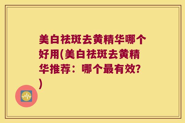 美白祛斑去黄精华哪个好用(美白祛斑去黄精华推荐：哪个有效？)