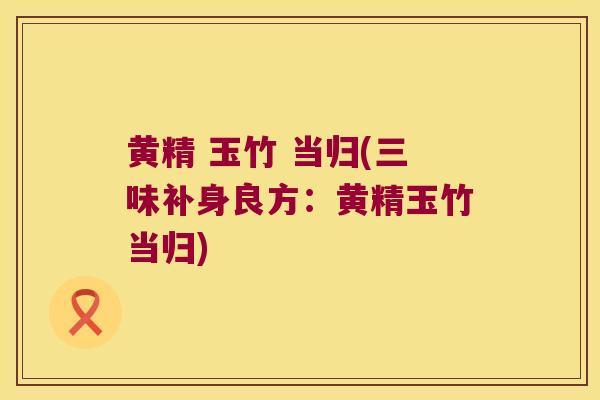 黄精 玉竹 当归(三味补身良方：黄精玉竹当归)