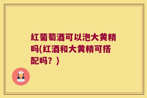 红葡萄酒可以泡大黄精吗(红酒和大黄精可搭配吗？)