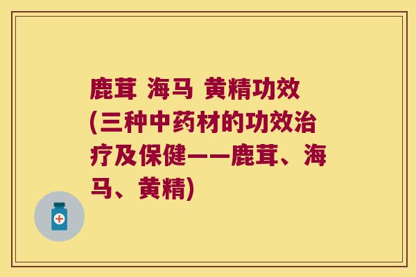 鹿茸 海马 黄精功效(三种材的功效及保健——鹿茸、海马、黄精)