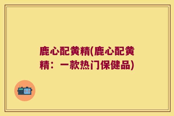 鹿心配黄精(鹿心配黄精:一款热门保健品) 鹿心配黄精(鹿心配黄精:一款热门保健品)