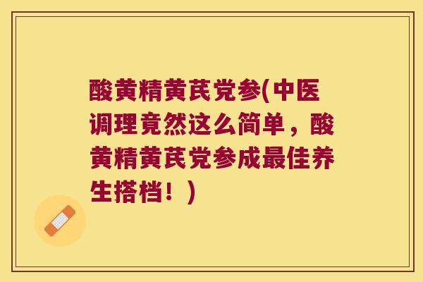 酸黄精黄芪党参(中医调理竟然这么简单，酸黄精黄芪党参成佳养生搭档！)