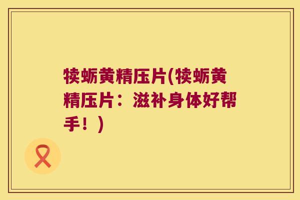 犊蛎黄精压片(犊蛎黄精压片：滋补身体好帮手！)