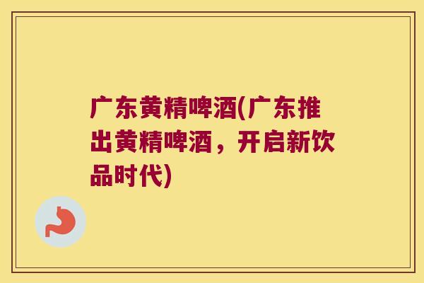广东黄精啤酒(广东推出黄精啤酒，开启新饮品时代)