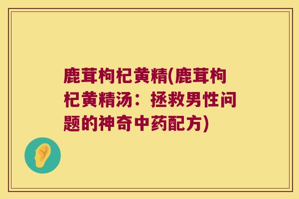 鹿茸枸杞黄精(鹿茸枸杞黄精汤:拯救男性问题的神奇配方) 鹿茸枸杞黄精(鹿茸枸杞黄精汤:拯救男性问题的神奇配方)