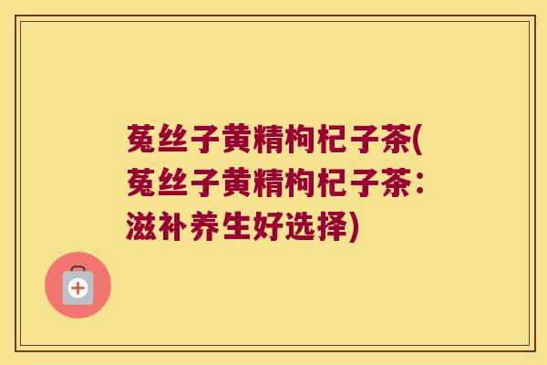 菟丝子黄精枸杞子茶(菟丝子黄精枸杞子茶：滋补养生好选择)