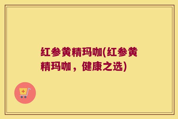 红参黄精玛咖(红参黄精玛咖，健康之选)