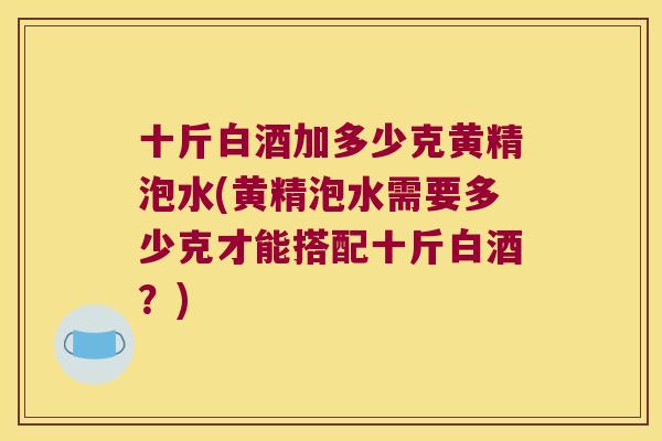 十斤白酒加多少克黄精泡水(黄精泡水需要多少克才能搭配十斤白酒？)
