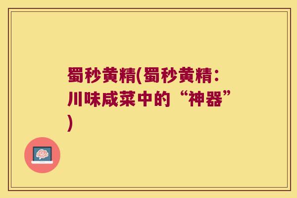 蜀秒黄精(蜀秒黄精：川味咸菜中的“神器”)